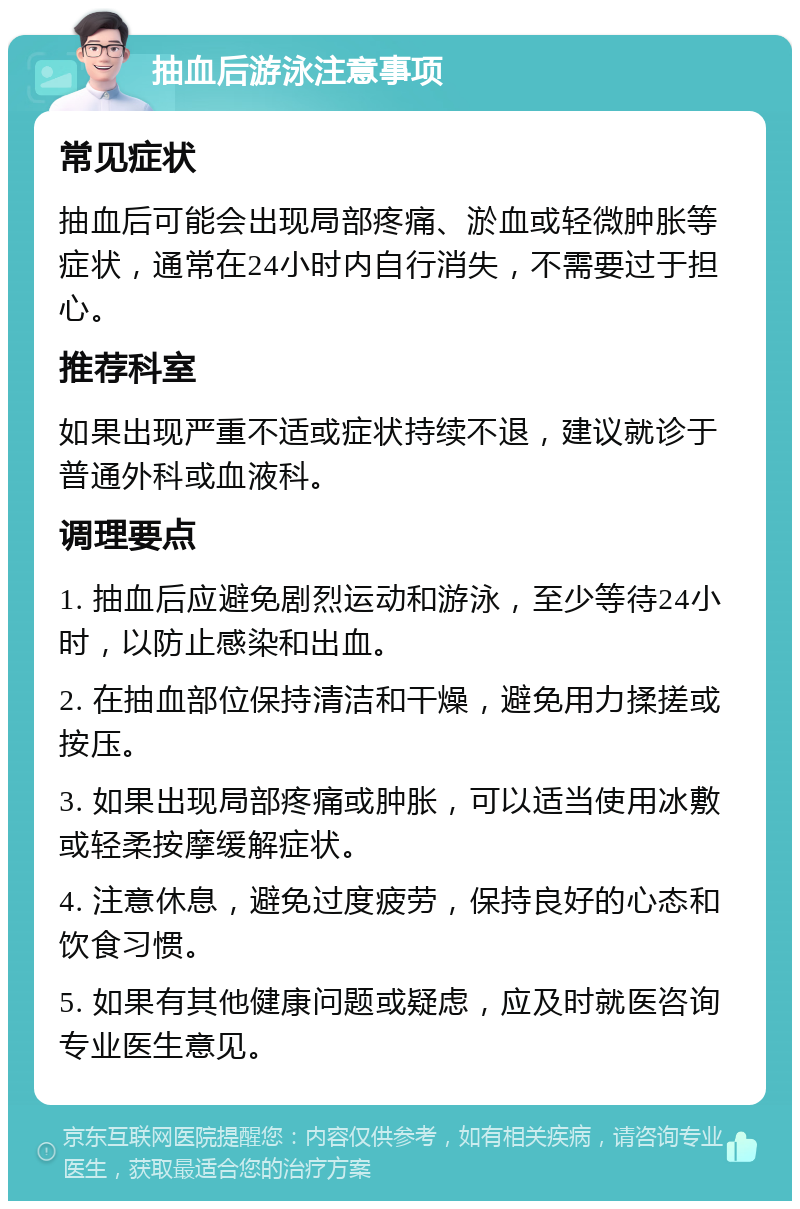 抽血后游泳注意事项 常见症状 抽血后可能会出现局部疼痛、淤血或轻微肿胀等症状，通常在24小时内自行消失，不需要过于担心。 推荐科室 如果出现严重不适或症状持续不退，建议就诊于普通外科或血液科。 调理要点 1. 抽血后应避免剧烈运动和游泳，至少等待24小时，以防止感染和出血。 2. 在抽血部位保持清洁和干燥，避免用力揉搓或按压。 3. 如果出现局部疼痛或肿胀，可以适当使用冰敷或轻柔按摩缓解症状。 4. 注意休息，避免过度疲劳，保持良好的心态和饮食习惯。 5. 如果有其他健康问题或疑虑，应及时就医咨询专业医生意见。