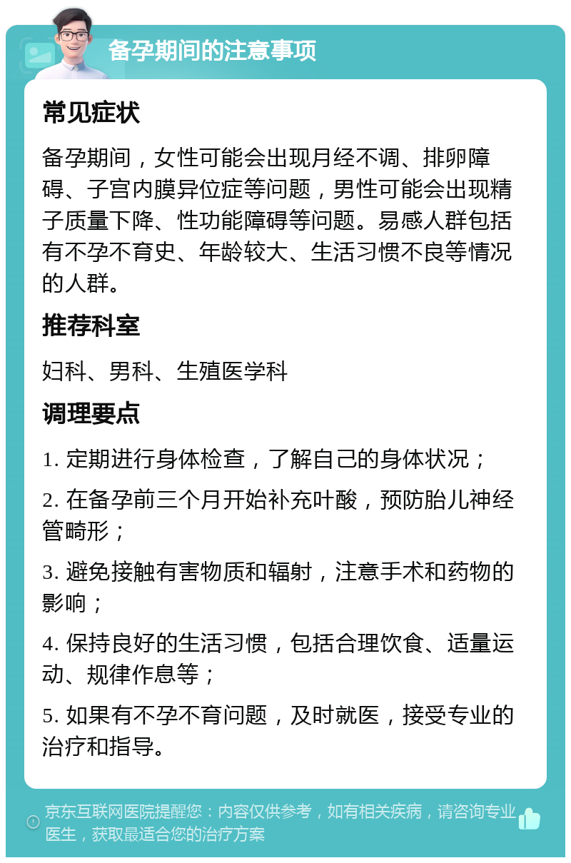 备孕期间的注意事项 常见症状 备孕期间，女性可能会出现月经不调、排卵障碍、子宫内膜异位症等问题，男性可能会出现精子质量下降、性功能障碍等问题。易感人群包括有不孕不育史、年龄较大、生活习惯不良等情况的人群。 推荐科室 妇科、男科、生殖医学科 调理要点 1. 定期进行身体检查，了解自己的身体状况； 2. 在备孕前三个月开始补充叶酸，预防胎儿神经管畸形； 3. 避免接触有害物质和辐射，注意手术和药物的影响； 4. 保持良好的生活习惯，包括合理饮食、适量运动、规律作息等； 5. 如果有不孕不育问题，及时就医，接受专业的治疗和指导。