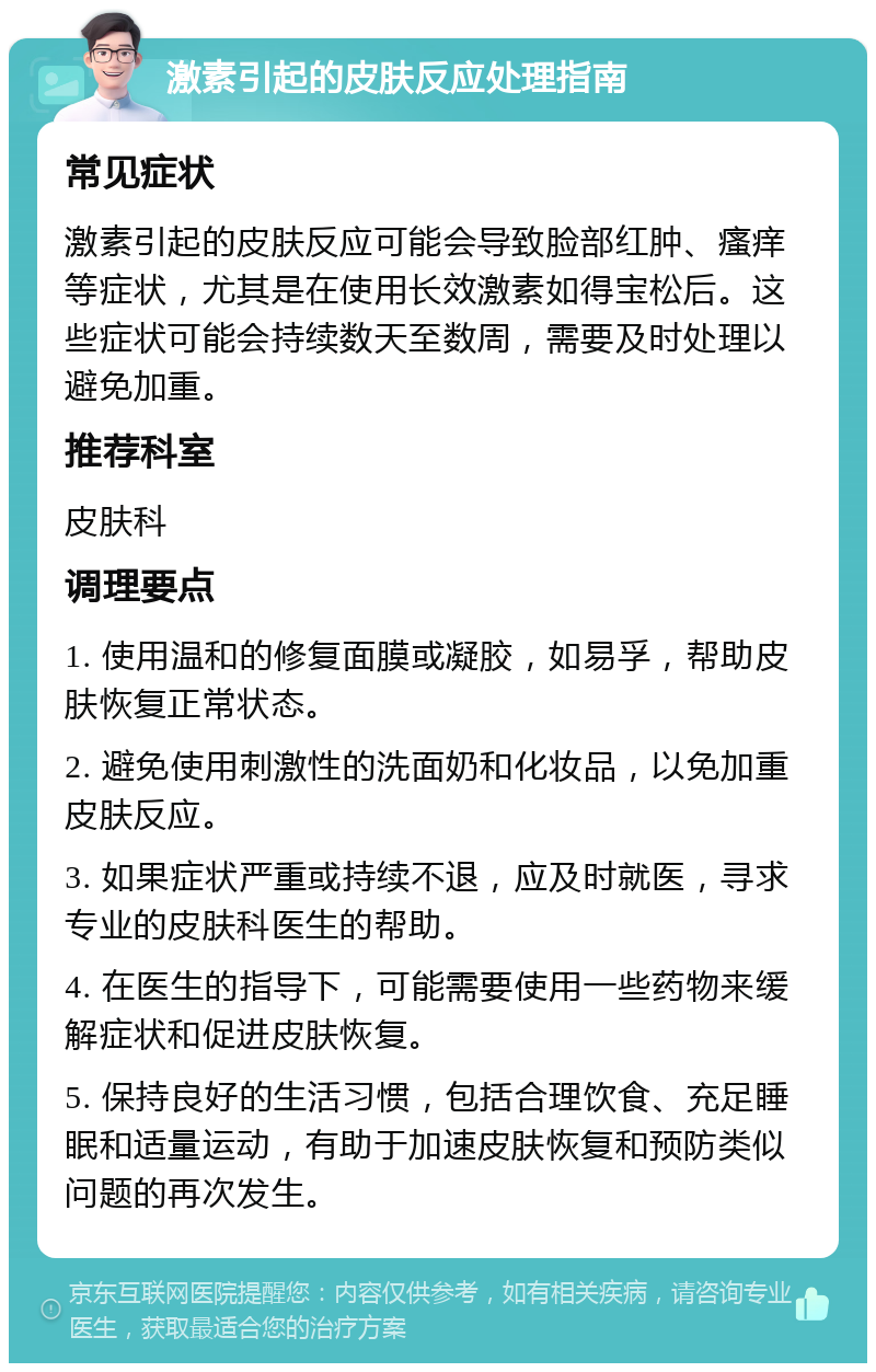 激素引起的皮肤反应处理指南 常见症状 激素引起的皮肤反应可能会导致脸部红肿、瘙痒等症状，尤其是在使用长效激素如得宝松后。这些症状可能会持续数天至数周，需要及时处理以避免加重。 推荐科室 皮肤科 调理要点 1. 使用温和的修复面膜或凝胶，如易孚，帮助皮肤恢复正常状态。 2. 避免使用刺激性的洗面奶和化妆品，以免加重皮肤反应。 3. 如果症状严重或持续不退，应及时就医，寻求专业的皮肤科医生的帮助。 4. 在医生的指导下，可能需要使用一些药物来缓解症状和促进皮肤恢复。 5. 保持良好的生活习惯，包括合理饮食、充足睡眠和适量运动，有助于加速皮肤恢复和预防类似问题的再次发生。