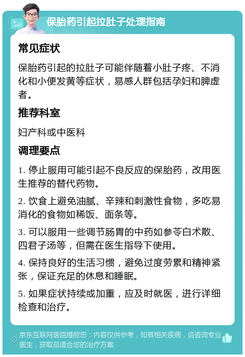 保胎药引起拉肚子处理指南 常见症状 保胎药引起的拉肚子可能伴随着小肚子疼、不消化和小便发黄等症状，易感人群包括孕妇和脾虚者。 推荐科室 妇产科或中医科 调理要点 1. 停止服用可能引起不良反应的保胎药，改用医生推荐的替代药物。 2. 饮食上避免油腻、辛辣和刺激性食物，多吃易消化的食物如稀饭、面条等。 3. 可以服用一些调节肠胃的中药如参苓白术散、四君子汤等，但需在医生指导下使用。 4. 保持良好的生活习惯，避免过度劳累和精神紧张，保证充足的休息和睡眠。 5. 如果症状持续或加重，应及时就医，进行详细检查和治疗。