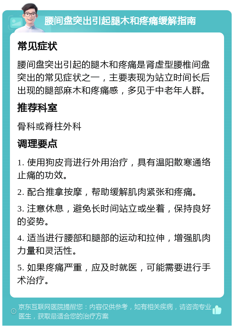 腰间盘突出引起腿木和疼痛缓解指南 常见症状 腰间盘突出引起的腿木和疼痛是肾虚型腰椎间盘突出的常见症状之一，主要表现为站立时间长后出现的腿部麻木和疼痛感，多见于中老年人群。 推荐科室 骨科或脊柱外科 调理要点 1. 使用狗皮膏进行外用治疗，具有温阳散寒通络止痛的功效。 2. 配合推拿按摩，帮助缓解肌肉紧张和疼痛。 3. 注意休息，避免长时间站立或坐着，保持良好的姿势。 4. 适当进行腰部和腿部的运动和拉伸，增强肌肉力量和灵活性。 5. 如果疼痛严重，应及时就医，可能需要进行手术治疗。