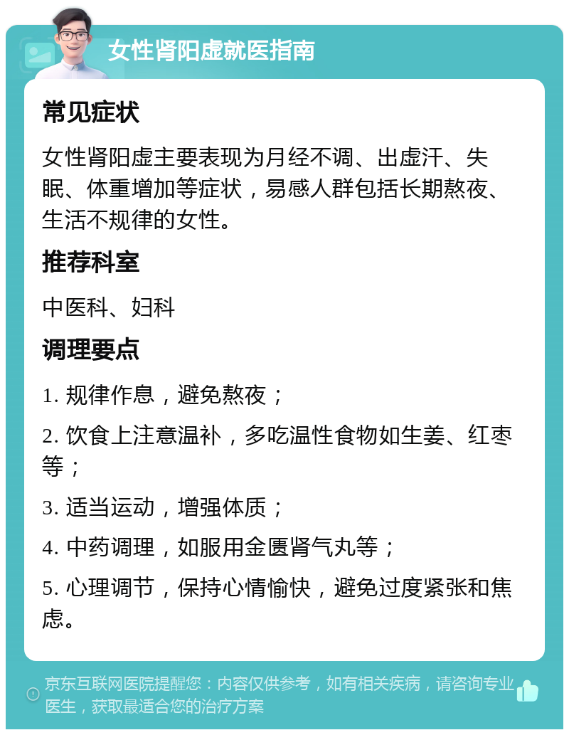 女性肾阳虚就医指南 常见症状 女性肾阳虚主要表现为月经不调、出虚汗、失眠、体重增加等症状，易感人群包括长期熬夜、生活不规律的女性。 推荐科室 中医科、妇科 调理要点 1. 规律作息，避免熬夜； 2. 饮食上注意温补，多吃温性食物如生姜、红枣等； 3. 适当运动，增强体质； 4. 中药调理，如服用金匮肾气丸等； 5. 心理调节，保持心情愉快，避免过度紧张和焦虑。