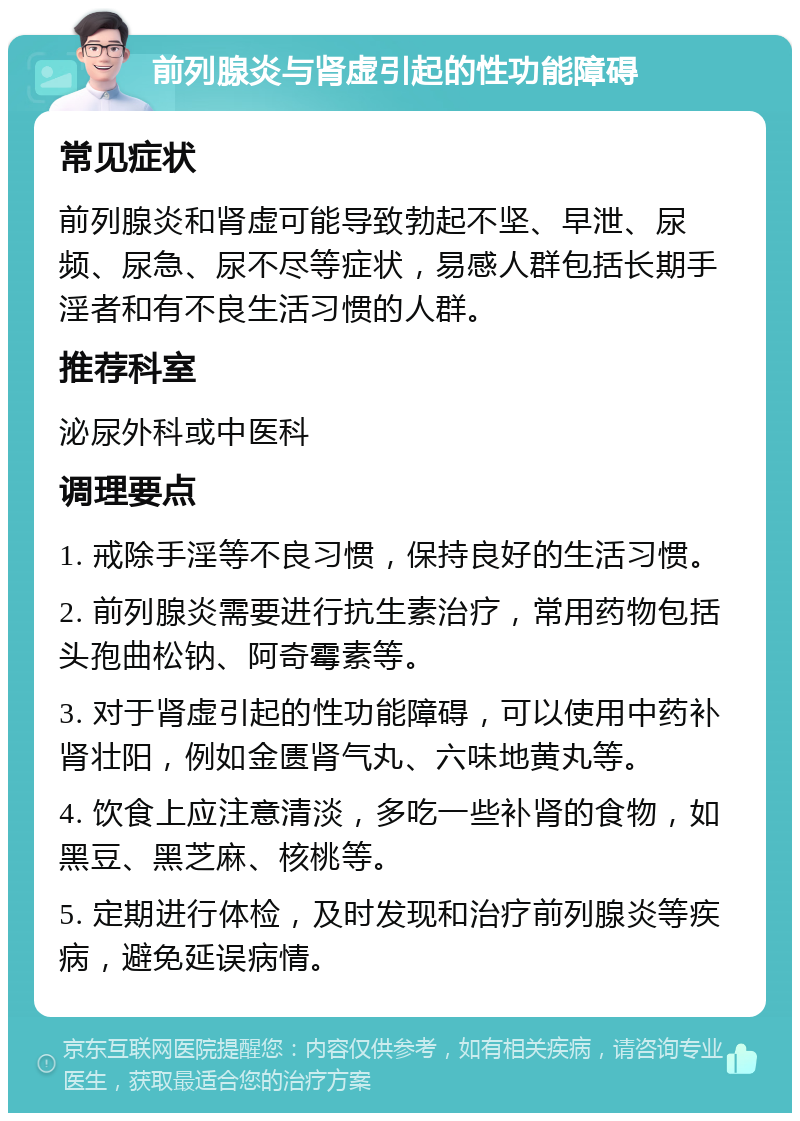 前列腺炎与肾虚引起的性功能障碍 常见症状 前列腺炎和肾虚可能导致勃起不坚、早泄、尿频、尿急、尿不尽等症状，易感人群包括长期手淫者和有不良生活习惯的人群。 推荐科室 泌尿外科或中医科 调理要点 1. 戒除手淫等不良习惯，保持良好的生活习惯。 2. 前列腺炎需要进行抗生素治疗，常用药物包括头孢曲松钠、阿奇霉素等。 3. 对于肾虚引起的性功能障碍，可以使用中药补肾壮阳，例如金匮肾气丸、六味地黄丸等。 4. 饮食上应注意清淡，多吃一些补肾的食物，如黑豆、黑芝麻、核桃等。 5. 定期进行体检，及时发现和治疗前列腺炎等疾病，避免延误病情。