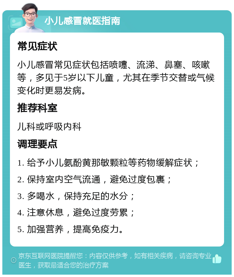 小儿感冒就医指南 常见症状 小儿感冒常见症状包括喷嚏、流涕、鼻塞、咳嗽等，多见于5岁以下儿童，尤其在季节交替或气候变化时更易发病。 推荐科室 儿科或呼吸内科 调理要点 1. 给予小儿氨酚黄那敏颗粒等药物缓解症状； 2. 保持室内空气流通，避免过度包裹； 3. 多喝水，保持充足的水分； 4. 注意休息，避免过度劳累； 5. 加强营养，提高免疫力。