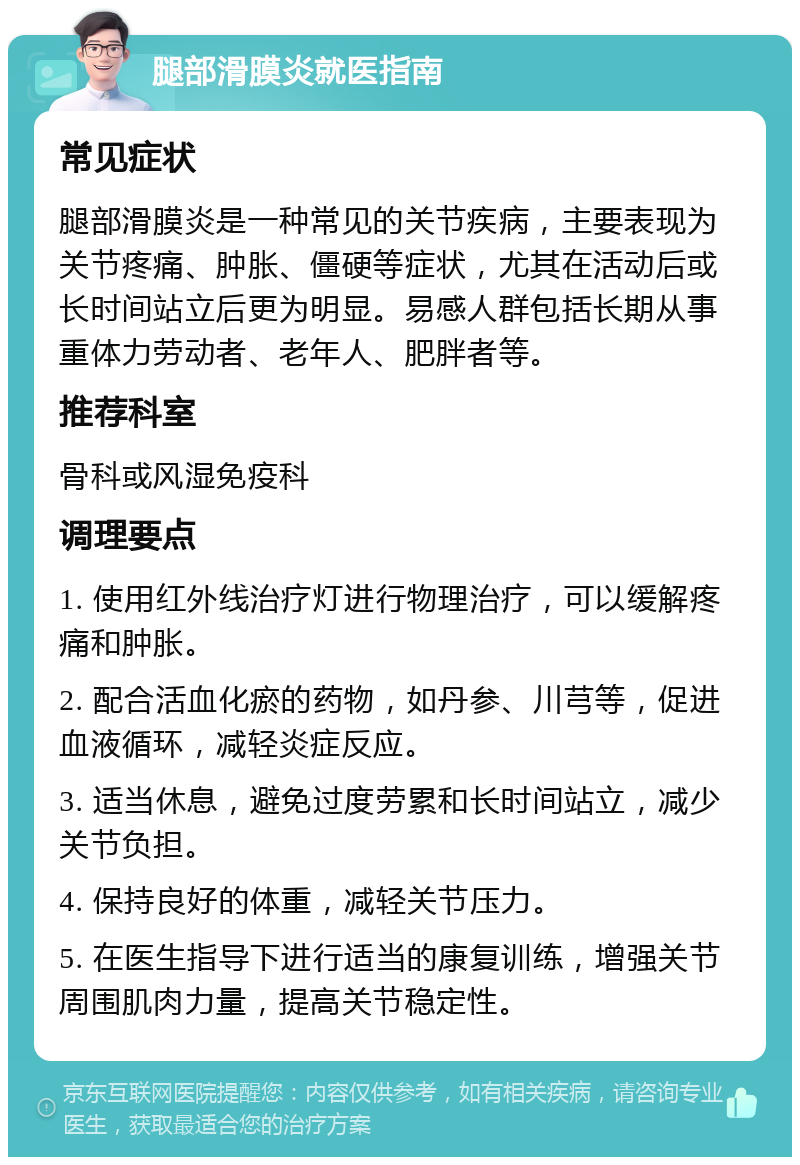 腿部滑膜炎就医指南 常见症状 腿部滑膜炎是一种常见的关节疾病，主要表现为关节疼痛、肿胀、僵硬等症状，尤其在活动后或长时间站立后更为明显。易感人群包括长期从事重体力劳动者、老年人、肥胖者等。 推荐科室 骨科或风湿免疫科 调理要点 1. 使用红外线治疗灯进行物理治疗，可以缓解疼痛和肿胀。 2. 配合活血化瘀的药物，如丹参、川芎等，促进血液循环，减轻炎症反应。 3. 适当休息，避免过度劳累和长时间站立，减少关节负担。 4. 保持良好的体重，减轻关节压力。 5. 在医生指导下进行适当的康复训练，增强关节周围肌肉力量，提高关节稳定性。