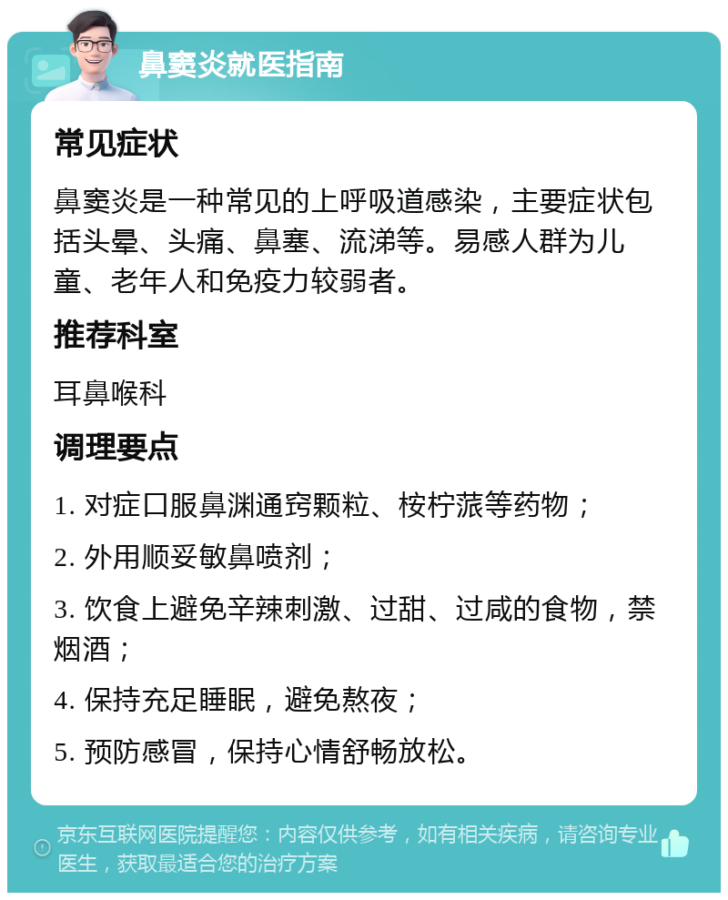 鼻窦炎就医指南 常见症状 鼻窦炎是一种常见的上呼吸道感染，主要症状包括头晕、头痛、鼻塞、流涕等。易感人群为儿童、老年人和免疫力较弱者。 推荐科室 耳鼻喉科 调理要点 1. 对症口服鼻渊通窍颗粒、桉柠蒎等药物； 2. 外用顺妥敏鼻喷剂； 3. 饮食上避免辛辣刺激、过甜、过咸的食物，禁烟酒； 4. 保持充足睡眠，避免熬夜； 5. 预防感冒，保持心情舒畅放松。