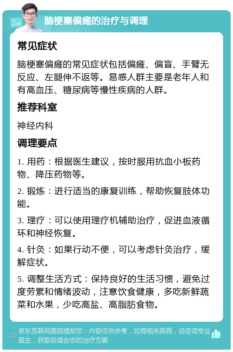 脑梗塞偏瘫的治疗与调理 常见症状 脑梗塞偏瘫的常见症状包括偏瘫、偏盲、手臂无反应、左腿伸不返等。易感人群主要是老年人和有高血压、糖尿病等慢性疾病的人群。 推荐科室 神经内科 调理要点 1. 用药：根据医生建议，按时服用抗血小板药物、降压药物等。 2. 锻炼：进行适当的康复训练，帮助恢复肢体功能。 3. 理疗：可以使用理疗机辅助治疗，促进血液循环和神经恢复。 4. 针灸：如果行动不便，可以考虑针灸治疗，缓解症状。 5. 调整生活方式：保持良好的生活习惯，避免过度劳累和情绪波动，注意饮食健康，多吃新鲜蔬菜和水果，少吃高盐、高脂肪食物。