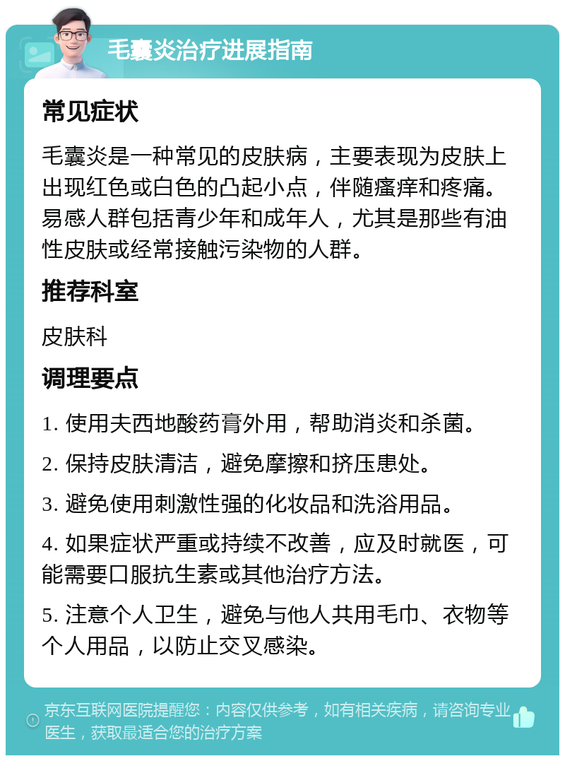 毛囊炎治疗进展指南 常见症状 毛囊炎是一种常见的皮肤病，主要表现为皮肤上出现红色或白色的凸起小点，伴随瘙痒和疼痛。易感人群包括青少年和成年人，尤其是那些有油性皮肤或经常接触污染物的人群。 推荐科室 皮肤科 调理要点 1. 使用夫西地酸药膏外用，帮助消炎和杀菌。 2. 保持皮肤清洁，避免摩擦和挤压患处。 3. 避免使用刺激性强的化妆品和洗浴用品。 4. 如果症状严重或持续不改善，应及时就医，可能需要口服抗生素或其他治疗方法。 5. 注意个人卫生，避免与他人共用毛巾、衣物等个人用品，以防止交叉感染。