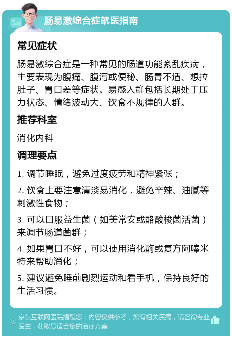 肠易激综合症就医指南 常见症状 肠易激综合症是一种常见的肠道功能紊乱疾病，主要表现为腹痛、腹泻或便秘、肠胃不适、想拉肚子、胃口差等症状。易感人群包括长期处于压力状态、情绪波动大、饮食不规律的人群。 推荐科室 消化内科 调理要点 1. 调节睡眠，避免过度疲劳和精神紧张； 2. 饮食上要注意清淡易消化，避免辛辣、油腻等刺激性食物； 3. 可以口服益生菌（如美常安或酪酸梭菌活菌）来调节肠道菌群； 4. 如果胃口不好，可以使用消化酶或复方阿嗪米特来帮助消化； 5. 建议避免睡前剧烈运动和看手机，保持良好的生活习惯。