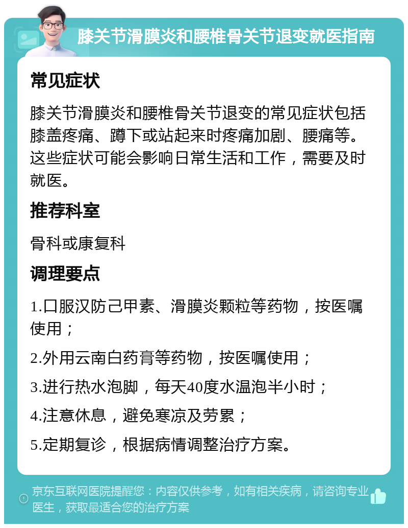 膝关节滑膜炎和腰椎骨关节退变就医指南 常见症状 膝关节滑膜炎和腰椎骨关节退变的常见症状包括膝盖疼痛、蹲下或站起来时疼痛加剧、腰痛等。这些症状可能会影响日常生活和工作，需要及时就医。 推荐科室 骨科或康复科 调理要点 1.口服汉防己甲素、滑膜炎颗粒等药物，按医嘱使用； 2.外用云南白药膏等药物，按医嘱使用； 3.进行热水泡脚，每天40度水温泡半小时； 4.注意休息，避免寒凉及劳累； 5.定期复诊，根据病情调整治疗方案。