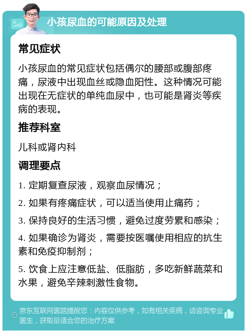 小孩尿血的可能原因及处理 常见症状 小孩尿血的常见症状包括偶尔的腰部或腹部疼痛，尿液中出现血丝或隐血阳性。这种情况可能出现在无症状的单纯血尿中，也可能是肾炎等疾病的表现。 推荐科室 儿科或肾内科 调理要点 1. 定期复查尿液，观察血尿情况； 2. 如果有疼痛症状，可以适当使用止痛药； 3. 保持良好的生活习惯，避免过度劳累和感染； 4. 如果确诊为肾炎，需要按医嘱使用相应的抗生素和免疫抑制剂； 5. 饮食上应注意低盐、低脂肪，多吃新鲜蔬菜和水果，避免辛辣刺激性食物。