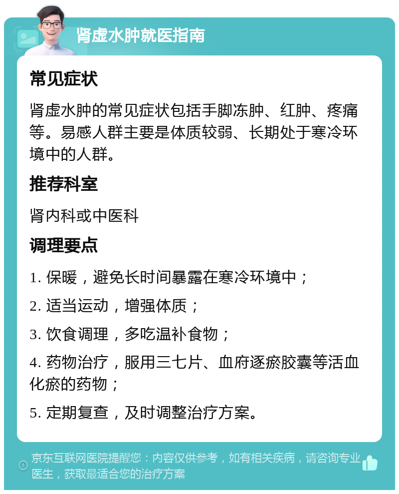 肾虚水肿就医指南 常见症状 肾虚水肿的常见症状包括手脚冻肿、红肿、疼痛等。易感人群主要是体质较弱、长期处于寒冷环境中的人群。 推荐科室 肾内科或中医科 调理要点 1. 保暖，避免长时间暴露在寒冷环境中； 2. 适当运动，增强体质； 3. 饮食调理，多吃温补食物； 4. 药物治疗，服用三七片、血府逐瘀胶囊等活血化瘀的药物； 5. 定期复查，及时调整治疗方案。