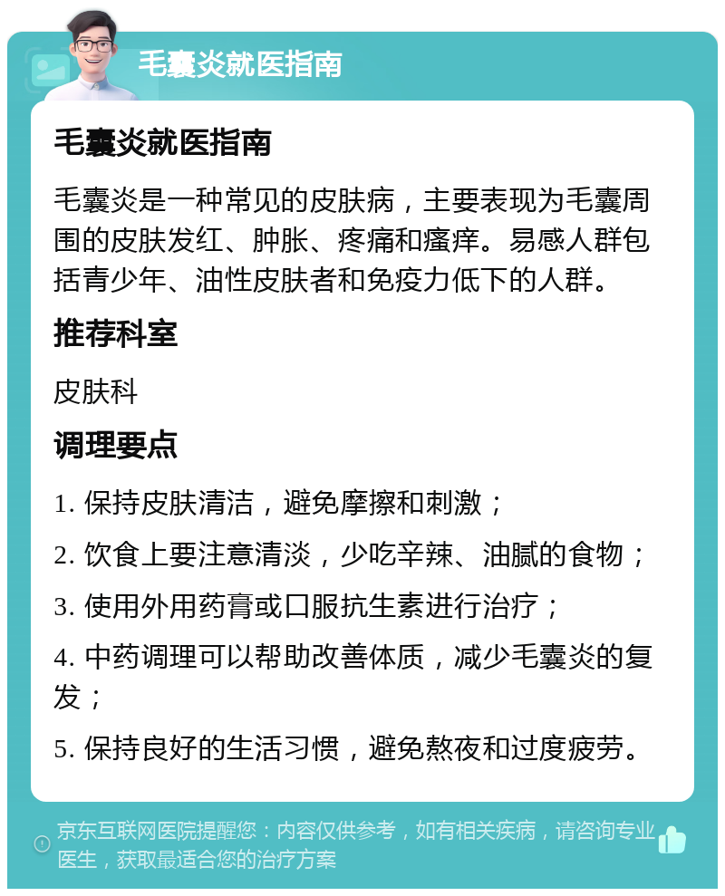 毛囊炎就医指南 毛囊炎就医指南 毛囊炎是一种常见的皮肤病，主要表现为毛囊周围的皮肤发红、肿胀、疼痛和瘙痒。易感人群包括青少年、油性皮肤者和免疫力低下的人群。 推荐科室 皮肤科 调理要点 1. 保持皮肤清洁，避免摩擦和刺激； 2. 饮食上要注意清淡，少吃辛辣、油腻的食物； 3. 使用外用药膏或口服抗生素进行治疗； 4. 中药调理可以帮助改善体质，减少毛囊炎的复发； 5. 保持良好的生活习惯，避免熬夜和过度疲劳。