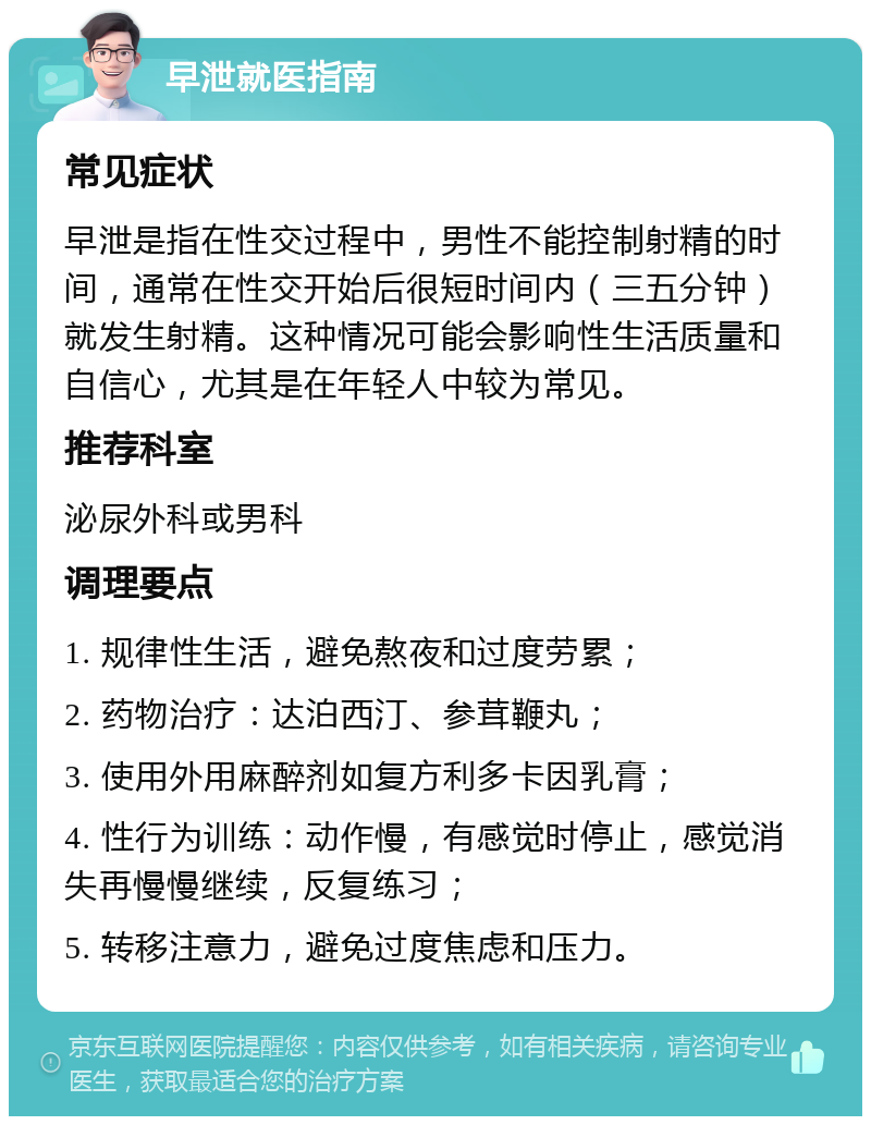 早泄就医指南 常见症状 早泄是指在性交过程中，男性不能控制射精的时间，通常在性交开始后很短时间内（三五分钟）就发生射精。这种情况可能会影响性生活质量和自信心，尤其是在年轻人中较为常见。 推荐科室 泌尿外科或男科 调理要点 1. 规律性生活，避免熬夜和过度劳累； 2. 药物治疗：达泊西汀、参茸鞭丸； 3. 使用外用麻醉剂如复方利多卡因乳膏； 4. 性行为训练：动作慢，有感觉时停止，感觉消失再慢慢继续，反复练习； 5. 转移注意力，避免过度焦虑和压力。