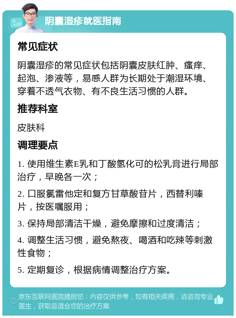 阴囊湿疹就医指南 常见症状 阴囊湿疹的常见症状包括阴囊皮肤红肿、瘙痒、起泡、渗液等，易感人群为长期处于潮湿环境、穿着不透气衣物、有不良生活习惯的人群。 推荐科室 皮肤科 调理要点 1. 使用维生素E乳和丁酸氢化可的松乳膏进行局部治疗，早晚各一次； 2. 口服氯雷他定和复方甘草酸苷片，西替利嗪片，按医嘱服用； 3. 保持局部清洁干燥，避免摩擦和过度清洁； 4. 调整生活习惯，避免熬夜、喝酒和吃辣等刺激性食物； 5. 定期复诊，根据病情调整治疗方案。