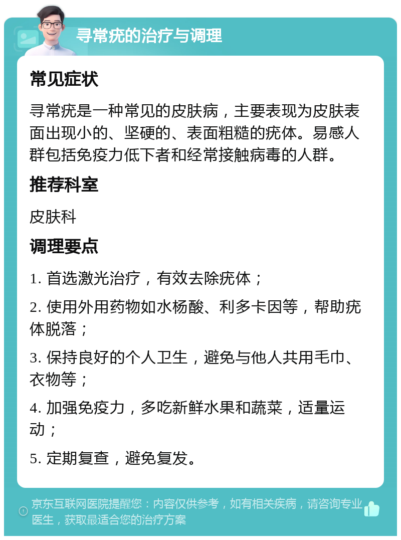 寻常疣的治疗与调理 常见症状 寻常疣是一种常见的皮肤病，主要表现为皮肤表面出现小的、坚硬的、表面粗糙的疣体。易感人群包括免疫力低下者和经常接触病毒的人群。 推荐科室 皮肤科 调理要点 1. 首选激光治疗，有效去除疣体； 2. 使用外用药物如水杨酸、利多卡因等，帮助疣体脱落； 3. 保持良好的个人卫生，避免与他人共用毛巾、衣物等； 4. 加强免疫力，多吃新鲜水果和蔬菜，适量运动； 5. 定期复查，避免复发。