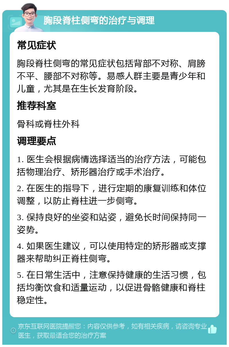 胸段脊柱侧弯的治疗与调理 常见症状 胸段脊柱侧弯的常见症状包括背部不对称、肩膀不平、腰部不对称等。易感人群主要是青少年和儿童，尤其是在生长发育阶段。 推荐科室 骨科或脊柱外科 调理要点 1. 医生会根据病情选择适当的治疗方法，可能包括物理治疗、矫形器治疗或手术治疗。 2. 在医生的指导下，进行定期的康复训练和体位调整，以防止脊柱进一步侧弯。 3. 保持良好的坐姿和站姿，避免长时间保持同一姿势。 4. 如果医生建议，可以使用特定的矫形器或支撑器来帮助纠正脊柱侧弯。 5. 在日常生活中，注意保持健康的生活习惯，包括均衡饮食和适量运动，以促进骨骼健康和脊柱稳定性。