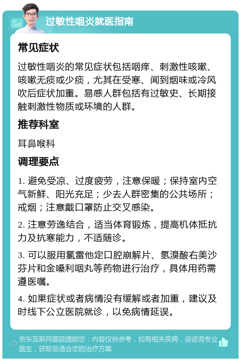 过敏性咽炎就医指南 常见症状 过敏性咽炎的常见症状包括咽痒、刺激性咳嗽、咳嗽无痰或少痰，尤其在受寒、闻到烟味或冷风吹后症状加重。易感人群包括有过敏史、长期接触刺激性物质或环境的人群。 推荐科室 耳鼻喉科 调理要点 1. 避免受凉、过度疲劳，注意保暖；保持室内空气新鲜、阳光充足；少去人群密集的公共场所；戒烟；注意戴口罩防止交叉感染。 2. 注意劳逸结合，适当体育锻炼，提高机体抵抗力及抗寒能力，不适随诊。 3. 可以服用氯雷他定口腔崩解片、氢溴酸右美沙芬片和金嗓利咽丸等药物进行治疗，具体用药需遵医嘱。 4. 如果症状或者病情没有缓解或者加重，建议及时线下公立医院就诊，以免病情延误。