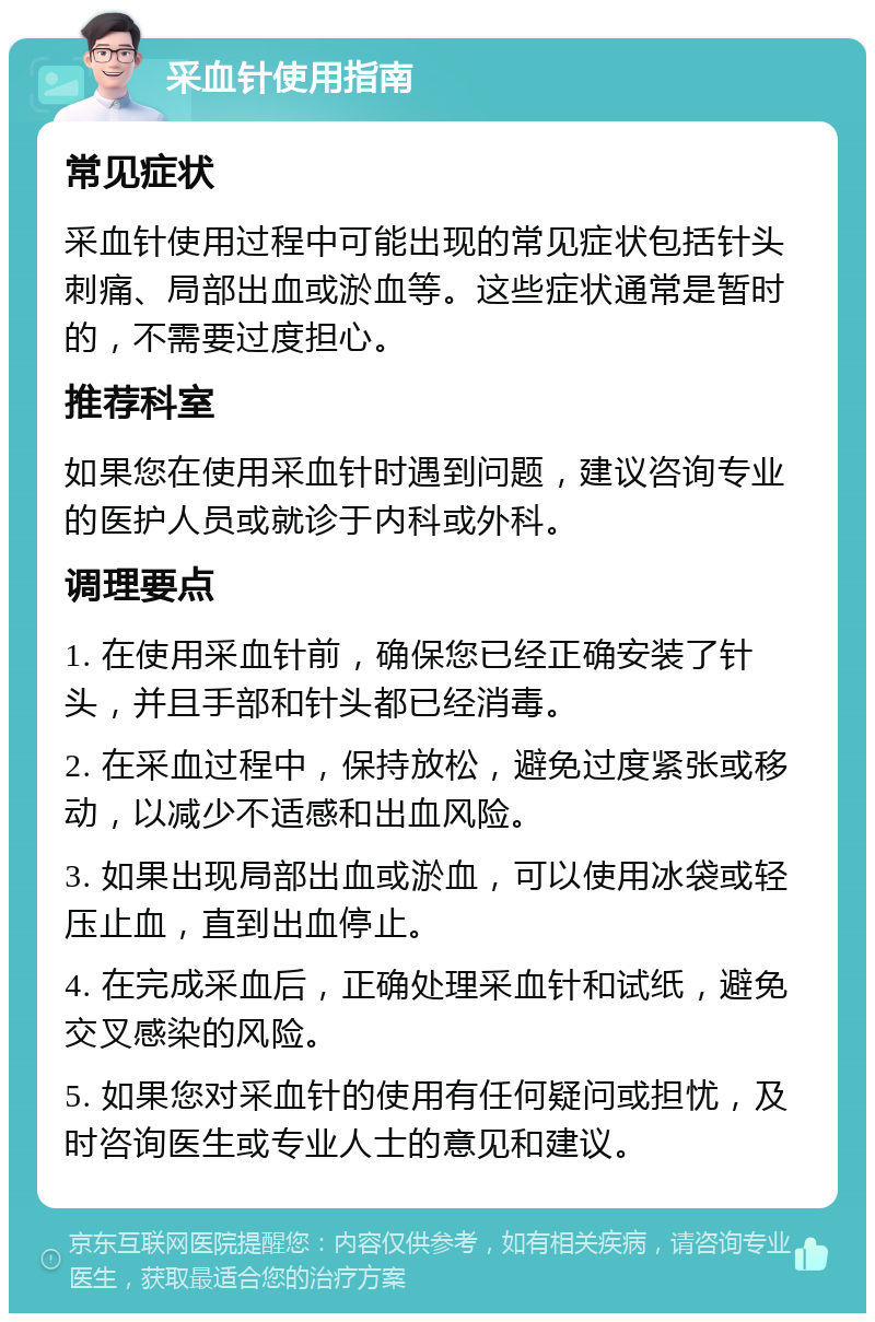 采血针使用指南 常见症状 采血针使用过程中可能出现的常见症状包括针头刺痛、局部出血或淤血等。这些症状通常是暂时的，不需要过度担心。 推荐科室 如果您在使用采血针时遇到问题，建议咨询专业的医护人员或就诊于内科或外科。 调理要点 1. 在使用采血针前，确保您已经正确安装了针头，并且手部和针头都已经消毒。 2. 在采血过程中，保持放松，避免过度紧张或移动，以减少不适感和出血风险。 3. 如果出现局部出血或淤血，可以使用冰袋或轻压止血，直到出血停止。 4. 在完成采血后，正确处理采血针和试纸，避免交叉感染的风险。 5. 如果您对采血针的使用有任何疑问或担忧，及时咨询医生或专业人士的意见和建议。