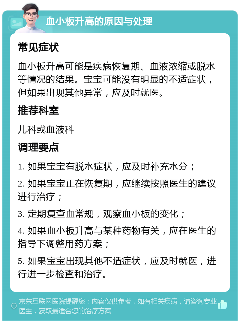 血小板升高的原因与处理 常见症状 血小板升高可能是疾病恢复期、血液浓缩或脱水等情况的结果。宝宝可能没有明显的不适症状，但如果出现其他异常，应及时就医。 推荐科室 儿科或血液科 调理要点 1. 如果宝宝有脱水症状，应及时补充水分； 2. 如果宝宝正在恢复期，应继续按照医生的建议进行治疗； 3. 定期复查血常规，观察血小板的变化； 4. 如果血小板升高与某种药物有关，应在医生的指导下调整用药方案； 5. 如果宝宝出现其他不适症状，应及时就医，进行进一步检查和治疗。