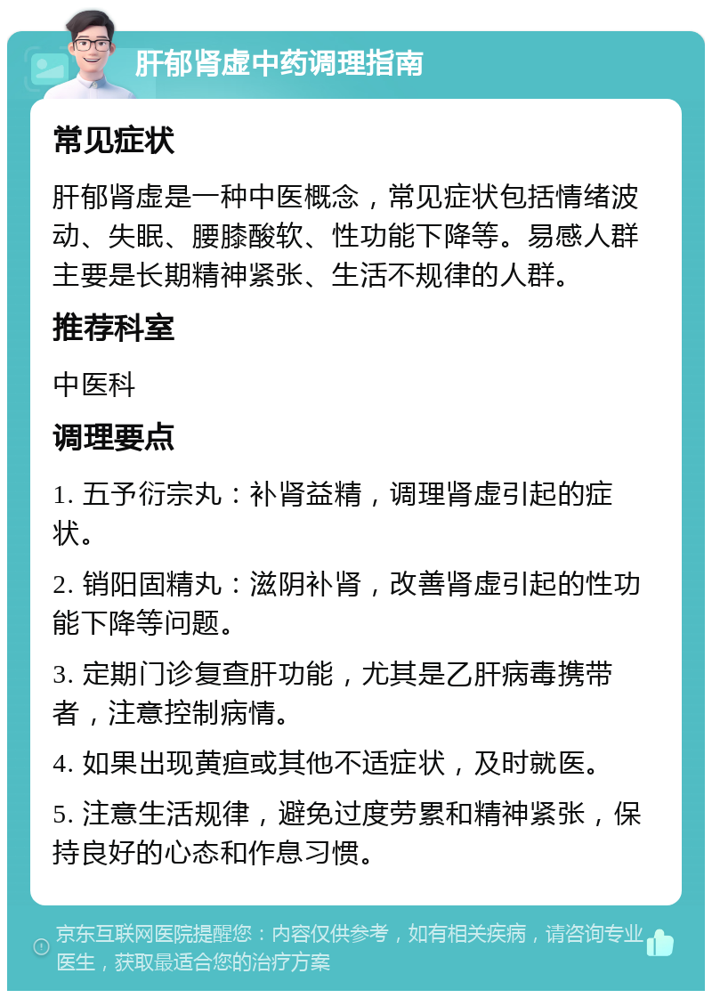 肝郁肾虚中药调理指南 常见症状 肝郁肾虚是一种中医概念，常见症状包括情绪波动、失眠、腰膝酸软、性功能下降等。易感人群主要是长期精神紧张、生活不规律的人群。 推荐科室 中医科 调理要点 1. 五予衍宗丸：补肾益精，调理肾虚引起的症状。 2. 销阳固精丸：滋阴补肾，改善肾虚引起的性功能下降等问题。 3. 定期门诊复查肝功能，尤其是乙肝病毒携带者，注意控制病情。 4. 如果出现黄疸或其他不适症状，及时就医。 5. 注意生活规律，避免过度劳累和精神紧张，保持良好的心态和作息习惯。