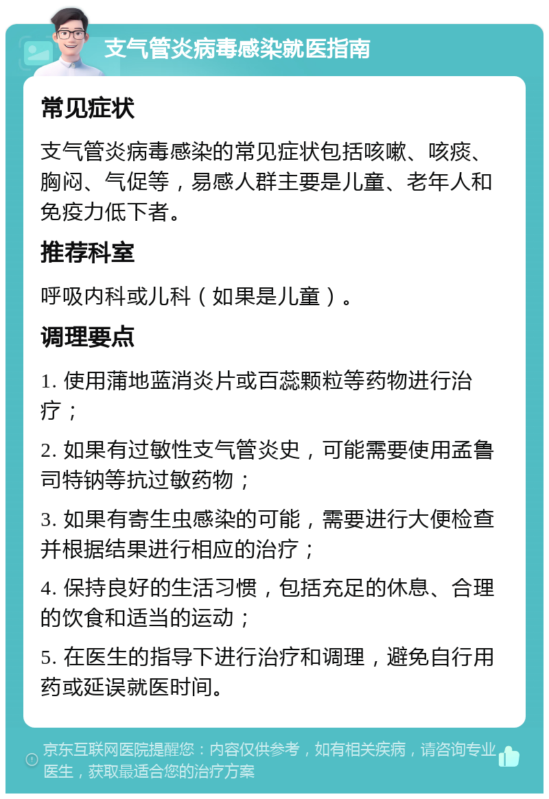 支气管炎病毒感染就医指南 常见症状 支气管炎病毒感染的常见症状包括咳嗽、咳痰、胸闷、气促等，易感人群主要是儿童、老年人和免疫力低下者。 推荐科室 呼吸内科或儿科（如果是儿童）。 调理要点 1. 使用蒲地蓝消炎片或百蕊颗粒等药物进行治疗； 2. 如果有过敏性支气管炎史，可能需要使用孟鲁司特钠等抗过敏药物； 3. 如果有寄生虫感染的可能，需要进行大便检查并根据结果进行相应的治疗； 4. 保持良好的生活习惯，包括充足的休息、合理的饮食和适当的运动； 5. 在医生的指导下进行治疗和调理，避免自行用药或延误就医时间。