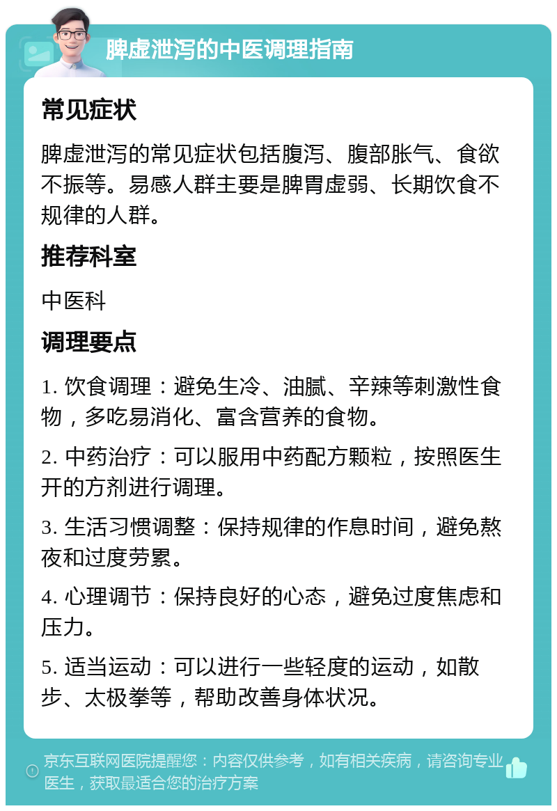 脾虚泄泻的中医调理指南 常见症状 脾虚泄泻的常见症状包括腹泻、腹部胀气、食欲不振等。易感人群主要是脾胃虚弱、长期饮食不规律的人群。 推荐科室 中医科 调理要点 1. 饮食调理：避免生冷、油腻、辛辣等刺激性食物，多吃易消化、富含营养的食物。 2. 中药治疗：可以服用中药配方颗粒，按照医生开的方剂进行调理。 3. 生活习惯调整：保持规律的作息时间，避免熬夜和过度劳累。 4. 心理调节：保持良好的心态，避免过度焦虑和压力。 5. 适当运动：可以进行一些轻度的运动，如散步、太极拳等，帮助改善身体状况。