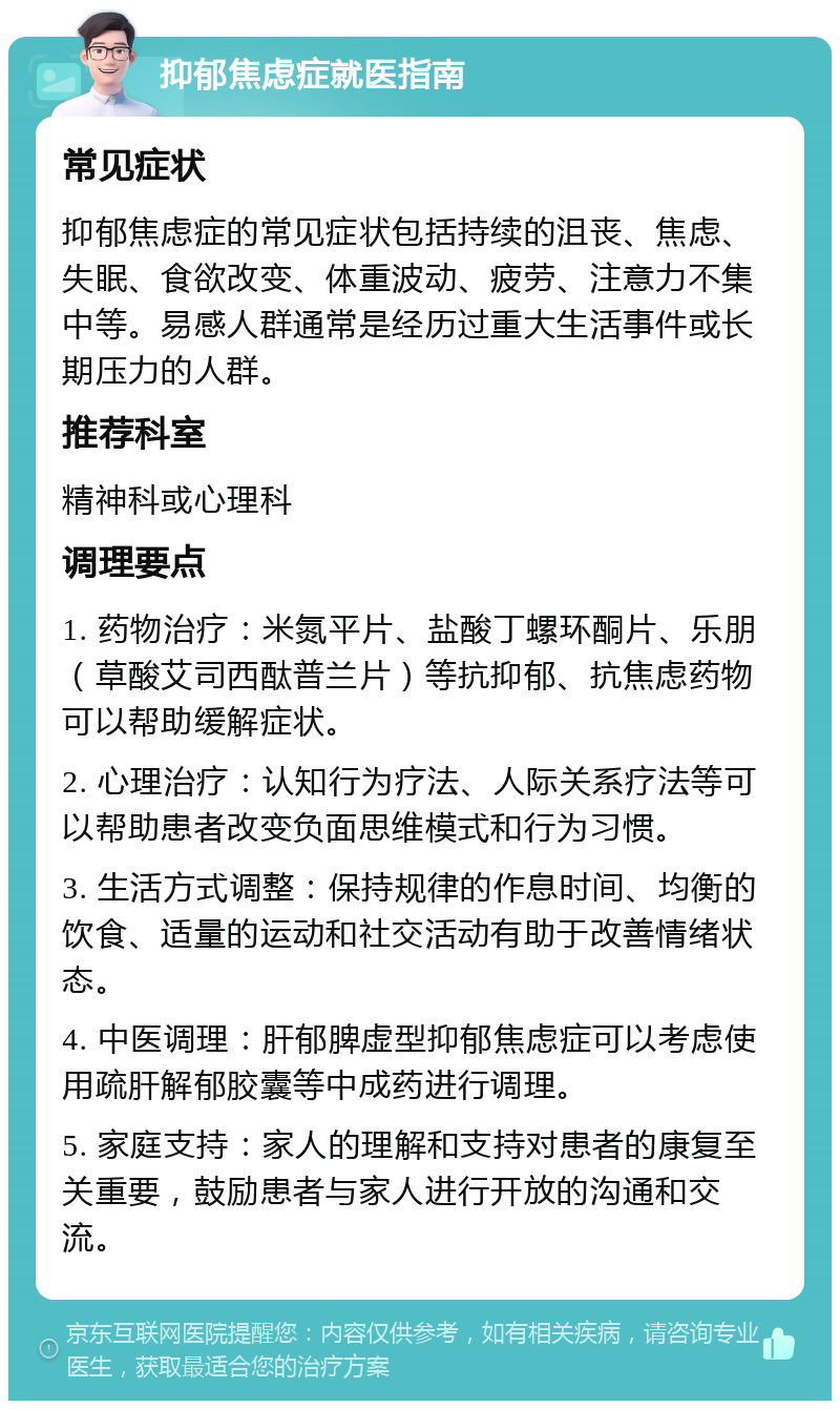 抑郁焦虑症就医指南 常见症状 抑郁焦虑症的常见症状包括持续的沮丧、焦虑、失眠、食欲改变、体重波动、疲劳、注意力不集中等。易感人群通常是经历过重大生活事件或长期压力的人群。 推荐科室 精神科或心理科 调理要点 1. 药物治疗：米氮平片、盐酸丁螺环酮片、乐朋（草酸艾司西酞普兰片）等抗抑郁、抗焦虑药物可以帮助缓解症状。 2. 心理治疗：认知行为疗法、人际关系疗法等可以帮助患者改变负面思维模式和行为习惯。 3. 生活方式调整：保持规律的作息时间、均衡的饮食、适量的运动和社交活动有助于改善情绪状态。 4. 中医调理：肝郁脾虚型抑郁焦虑症可以考虑使用疏肝解郁胶囊等中成药进行调理。 5. 家庭支持：家人的理解和支持对患者的康复至关重要，鼓励患者与家人进行开放的沟通和交流。