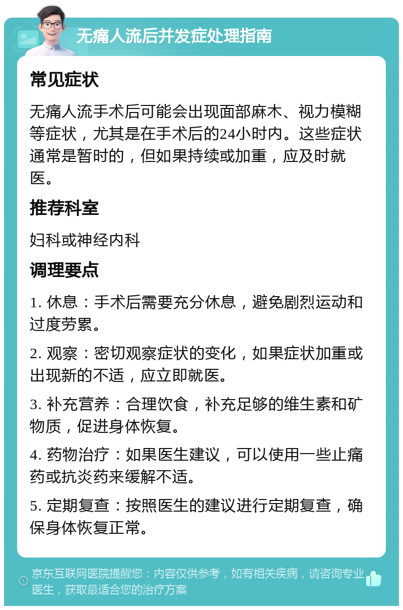 无痛人流后并发症处理指南 常见症状 无痛人流手术后可能会出现面部麻木、视力模糊等症状，尤其是在手术后的24小时内。这些症状通常是暂时的，但如果持续或加重，应及时就医。 推荐科室 妇科或神经内科 调理要点 1. 休息：手术后需要充分休息，避免剧烈运动和过度劳累。 2. 观察：密切观察症状的变化，如果症状加重或出现新的不适，应立即就医。 3. 补充营养：合理饮食，补充足够的维生素和矿物质，促进身体恢复。 4. 药物治疗：如果医生建议，可以使用一些止痛药或抗炎药来缓解不适。 5. 定期复查：按照医生的建议进行定期复查，确保身体恢复正常。