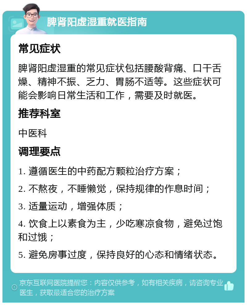 脾肾阳虚湿重就医指南 常见症状 脾肾阳虚湿重的常见症状包括腰酸背痛、口干舌燥、精神不振、乏力、胃肠不适等。这些症状可能会影响日常生活和工作，需要及时就医。 推荐科室 中医科 调理要点 1. 遵循医生的中药配方颗粒治疗方案； 2. 不熬夜，不睡懒觉，保持规律的作息时间； 3. 适量运动，增强体质； 4. 饮食上以素食为主，少吃寒凉食物，避免过饱和过饿； 5. 避免房事过度，保持良好的心态和情绪状态。