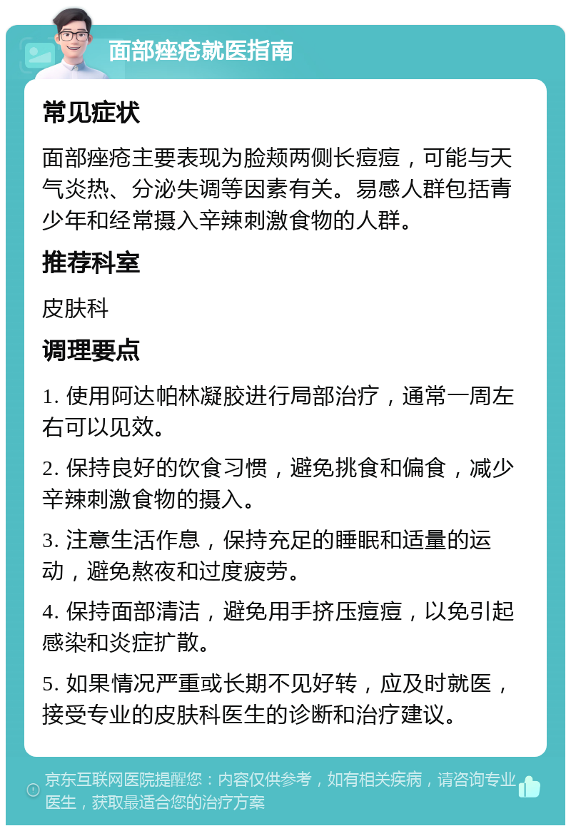 面部痤疮就医指南 常见症状 面部痤疮主要表现为脸颊两侧长痘痘，可能与天气炎热、分泌失调等因素有关。易感人群包括青少年和经常摄入辛辣刺激食物的人群。 推荐科室 皮肤科 调理要点 1. 使用阿达帕林凝胶进行局部治疗，通常一周左右可以见效。 2. 保持良好的饮食习惯，避免挑食和偏食，减少辛辣刺激食物的摄入。 3. 注意生活作息，保持充足的睡眠和适量的运动，避免熬夜和过度疲劳。 4. 保持面部清洁，避免用手挤压痘痘，以免引起感染和炎症扩散。 5. 如果情况严重或长期不见好转，应及时就医，接受专业的皮肤科医生的诊断和治疗建议。