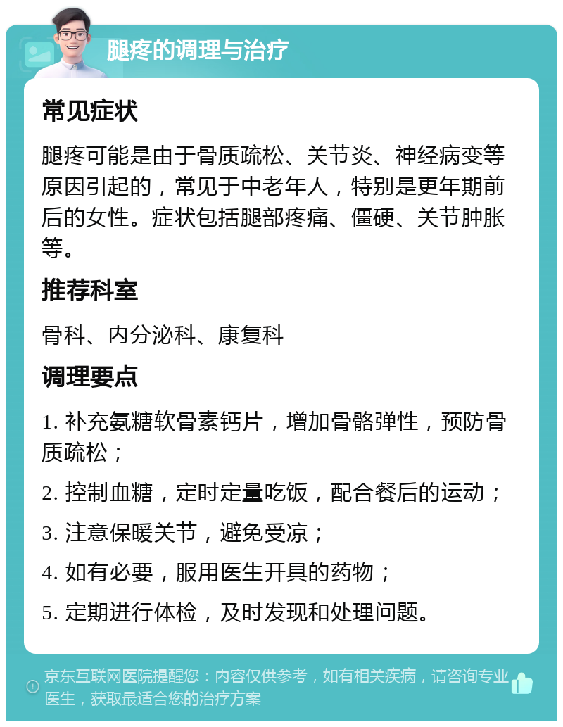 腿疼的调理与治疗 常见症状 腿疼可能是由于骨质疏松、关节炎、神经病变等原因引起的，常见于中老年人，特别是更年期前后的女性。症状包括腿部疼痛、僵硬、关节肿胀等。 推荐科室 骨科、内分泌科、康复科 调理要点 1. 补充氨糖软骨素钙片，增加骨骼弹性，预防骨质疏松； 2. 控制血糖，定时定量吃饭，配合餐后的运动； 3. 注意保暖关节，避免受凉； 4. 如有必要，服用医生开具的药物； 5. 定期进行体检，及时发现和处理问题。