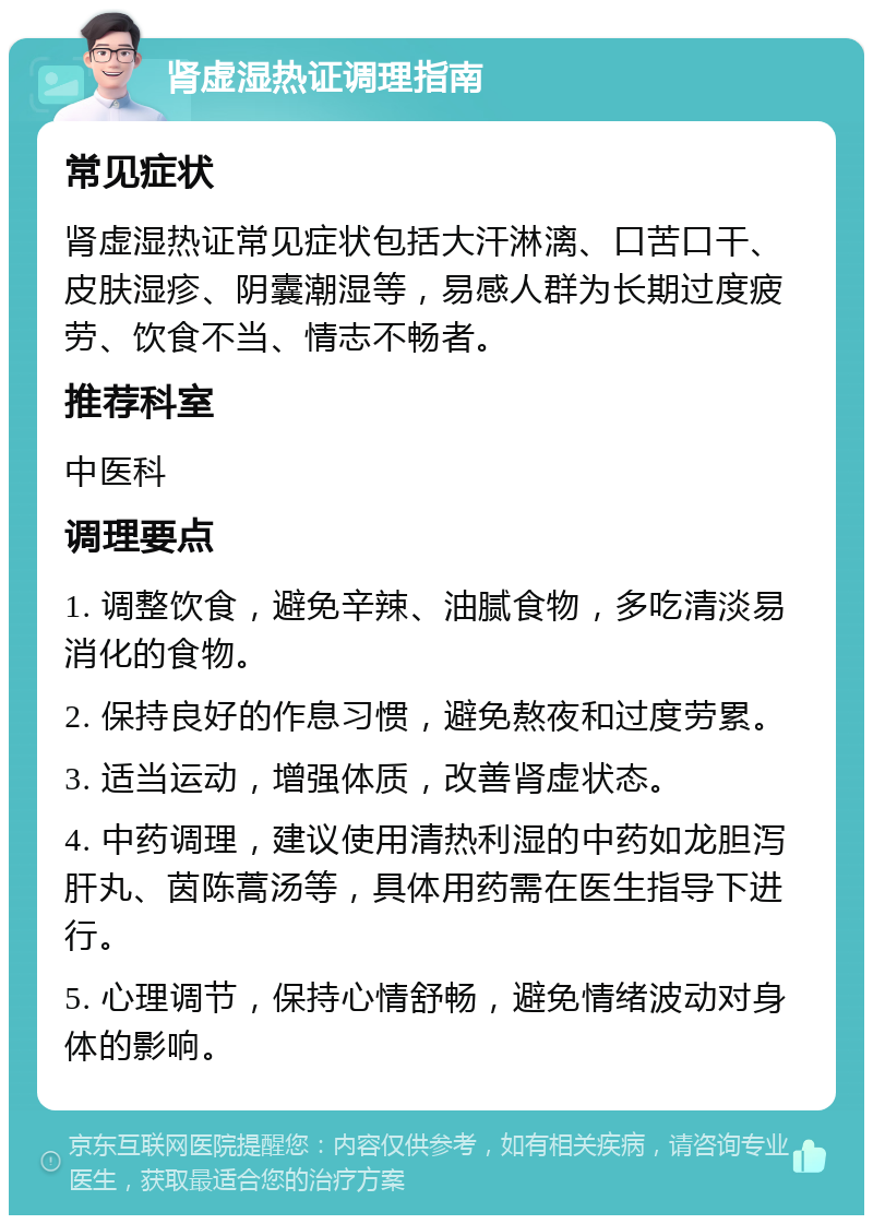 肾虚湿热证调理指南 常见症状 肾虚湿热证常见症状包括大汗淋漓、口苦口干、皮肤湿疹、阴囊潮湿等，易感人群为长期过度疲劳、饮食不当、情志不畅者。 推荐科室 中医科 调理要点 1. 调整饮食，避免辛辣、油腻食物，多吃清淡易消化的食物。 2. 保持良好的作息习惯，避免熬夜和过度劳累。 3. 适当运动，增强体质，改善肾虚状态。 4. 中药调理，建议使用清热利湿的中药如龙胆泻肝丸、茵陈蒿汤等，具体用药需在医生指导下进行。 5. 心理调节，保持心情舒畅，避免情绪波动对身体的影响。