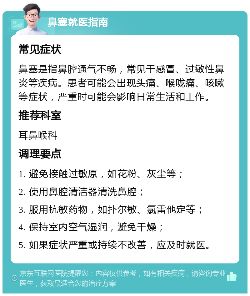 鼻塞就医指南 常见症状 鼻塞是指鼻腔通气不畅，常见于感冒、过敏性鼻炎等疾病。患者可能会出现头痛、喉咙痛、咳嗽等症状，严重时可能会影响日常生活和工作。 推荐科室 耳鼻喉科 调理要点 1. 避免接触过敏原，如花粉、灰尘等； 2. 使用鼻腔清洁器清洗鼻腔； 3. 服用抗敏药物，如扑尔敏、氯雷他定等； 4. 保持室内空气湿润，避免干燥； 5. 如果症状严重或持续不改善，应及时就医。