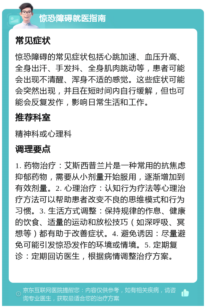 惊恐障碍就医指南 常见症状 惊恐障碍的常见症状包括心跳加速、血压升高、全身出汗、手发抖、全身肌肉跳动等，患者可能会出现不清醒、浑身不适的感觉。这些症状可能会突然出现，并且在短时间内自行缓解，但也可能会反复发作，影响日常生活和工作。 推荐科室 精神科或心理科 调理要点 1. 药物治疗：艾斯西普兰片是一种常用的抗焦虑抑郁药物，需要从小剂量开始服用，逐渐增加到有效剂量。2. 心理治疗：认知行为疗法等心理治疗方法可以帮助患者改变不良的思维模式和行为习惯。3. 生活方式调整：保持规律的作息、健康的饮食、适量的运动和放松技巧（如深呼吸、冥想等）都有助于改善症状。4. 避免诱因：尽量避免可能引发惊恐发作的环境或情境。5. 定期复诊：定期回访医生，根据病情调整治疗方案。