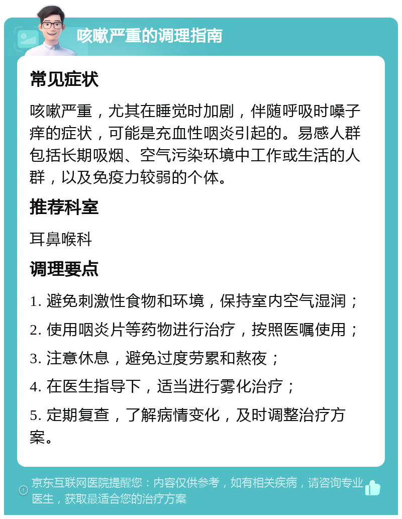 咳嗽严重的调理指南 常见症状 咳嗽严重，尤其在睡觉时加剧，伴随呼吸时嗓子痒的症状，可能是充血性咽炎引起的。易感人群包括长期吸烟、空气污染环境中工作或生活的人群，以及免疫力较弱的个体。 推荐科室 耳鼻喉科 调理要点 1. 避免刺激性食物和环境，保持室内空气湿润； 2. 使用咽炎片等药物进行治疗，按照医嘱使用； 3. 注意休息，避免过度劳累和熬夜； 4. 在医生指导下，适当进行雾化治疗； 5. 定期复查，了解病情变化，及时调整治疗方案。