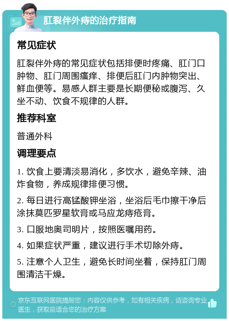 肛裂伴外痔的治疗指南 常见症状 肛裂伴外痔的常见症状包括排便时疼痛、肛门口肿物、肛门周围瘙痒、排便后肛门内肿物突出、鲜血便等。易感人群主要是长期便秘或腹泻、久坐不动、饮食不规律的人群。 推荐科室 普通外科 调理要点 1. 饮食上要清淡易消化，多饮水，避免辛辣、油炸食物，养成规律排便习惯。 2. 每日进行高锰酸钾坐浴，坐浴后毛巾擦干净后涂抹莫匹罗星软膏或马应龙痔疮膏。 3. 口服地奥司明片，按照医嘱用药。 4. 如果症状严重，建议进行手术切除外痔。 5. 注意个人卫生，避免长时间坐着，保持肛门周围清洁干燥。