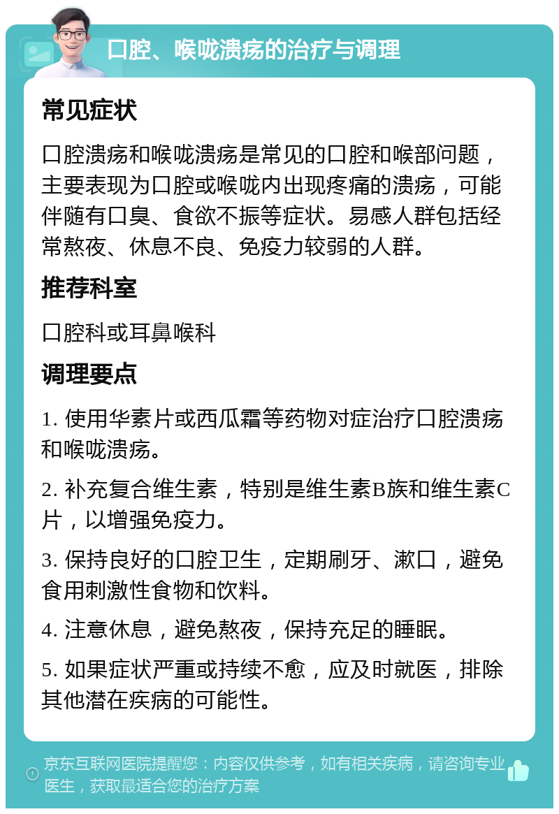 口腔、喉咙溃疡的治疗与调理 常见症状 口腔溃疡和喉咙溃疡是常见的口腔和喉部问题，主要表现为口腔或喉咙内出现疼痛的溃疡，可能伴随有口臭、食欲不振等症状。易感人群包括经常熬夜、休息不良、免疫力较弱的人群。 推荐科室 口腔科或耳鼻喉科 调理要点 1. 使用华素片或西瓜霜等药物对症治疗口腔溃疡和喉咙溃疡。 2. 补充复合维生素，特别是维生素B族和维生素C片，以增强免疫力。 3. 保持良好的口腔卫生，定期刷牙、漱口，避免食用刺激性食物和饮料。 4. 注意休息，避免熬夜，保持充足的睡眠。 5. 如果症状严重或持续不愈，应及时就医，排除其他潜在疾病的可能性。