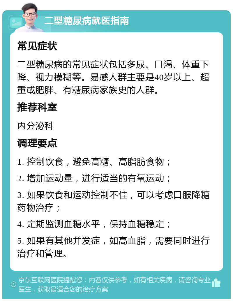 二型糖尿病就医指南 常见症状 二型糖尿病的常见症状包括多尿、口渴、体重下降、视力模糊等。易感人群主要是40岁以上、超重或肥胖、有糖尿病家族史的人群。 推荐科室 内分泌科 调理要点 1. 控制饮食，避免高糖、高脂肪食物； 2. 增加运动量，进行适当的有氧运动； 3. 如果饮食和运动控制不佳，可以考虑口服降糖药物治疗； 4. 定期监测血糖水平，保持血糖稳定； 5. 如果有其他并发症，如高血脂，需要同时进行治疗和管理。