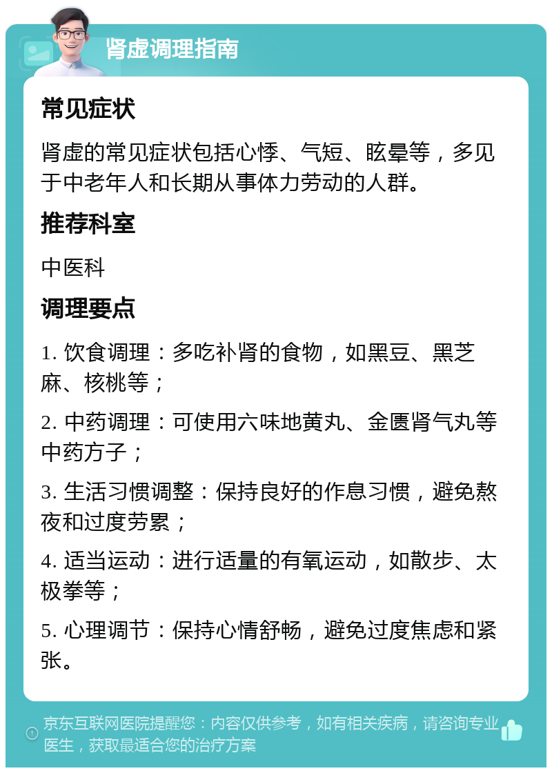 肾虚调理指南 常见症状 肾虚的常见症状包括心悸、气短、眩晕等，多见于中老年人和长期从事体力劳动的人群。 推荐科室 中医科 调理要点 1. 饮食调理：多吃补肾的食物，如黑豆、黑芝麻、核桃等； 2. 中药调理：可使用六味地黄丸、金匮肾气丸等中药方子； 3. 生活习惯调整：保持良好的作息习惯，避免熬夜和过度劳累； 4. 适当运动：进行适量的有氧运动，如散步、太极拳等； 5. 心理调节：保持心情舒畅，避免过度焦虑和紧张。