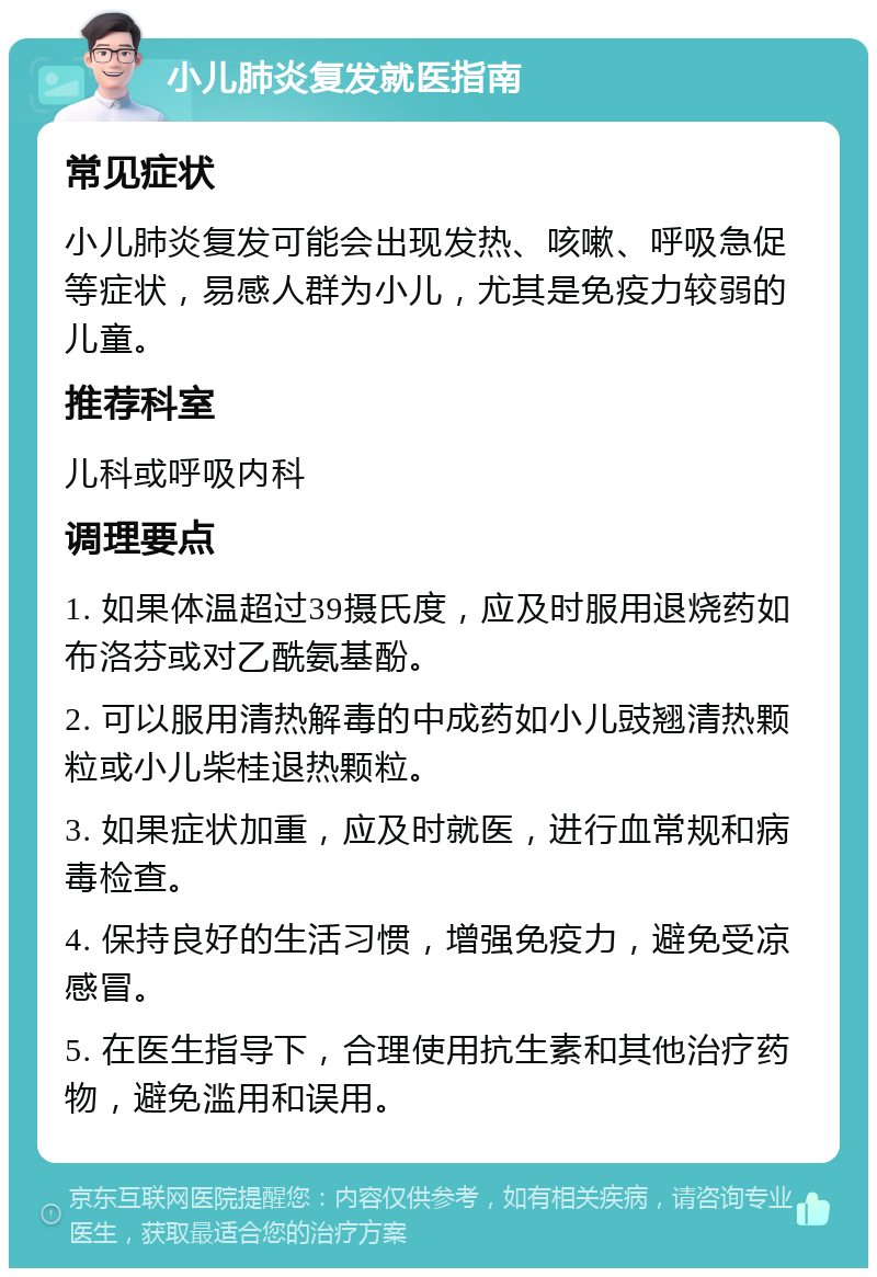 小儿肺炎复发就医指南 常见症状 小儿肺炎复发可能会出现发热、咳嗽、呼吸急促等症状，易感人群为小儿，尤其是免疫力较弱的儿童。 推荐科室 儿科或呼吸内科 调理要点 1. 如果体温超过39摄氏度，应及时服用退烧药如布洛芬或对乙酰氨基酚。 2. 可以服用清热解毒的中成药如小儿豉翘清热颗粒或小儿柴桂退热颗粒。 3. 如果症状加重，应及时就医，进行血常规和病毒检查。 4. 保持良好的生活习惯，增强免疫力，避免受凉感冒。 5. 在医生指导下，合理使用抗生素和其他治疗药物，避免滥用和误用。