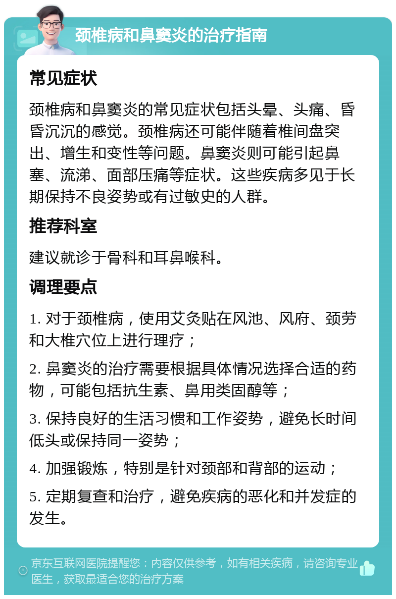 颈椎病和鼻窦炎的治疗指南 常见症状 颈椎病和鼻窦炎的常见症状包括头晕、头痛、昏昏沉沉的感觉。颈椎病还可能伴随着椎间盘突出、增生和变性等问题。鼻窦炎则可能引起鼻塞、流涕、面部压痛等症状。这些疾病多见于长期保持不良姿势或有过敏史的人群。 推荐科室 建议就诊于骨科和耳鼻喉科。 调理要点 1. 对于颈椎病，使用艾灸贴在风池、风府、颈劳和大椎穴位上进行理疗； 2. 鼻窦炎的治疗需要根据具体情况选择合适的药物，可能包括抗生素、鼻用类固醇等； 3. 保持良好的生活习惯和工作姿势，避免长时间低头或保持同一姿势； 4. 加强锻炼，特别是针对颈部和背部的运动； 5. 定期复查和治疗，避免疾病的恶化和并发症的发生。