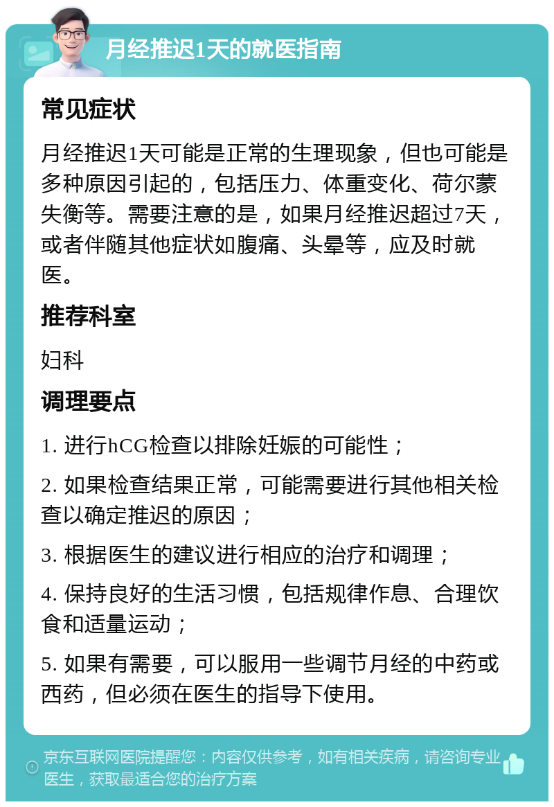 月经推迟1天的就医指南 常见症状 月经推迟1天可能是正常的生理现象，但也可能是多种原因引起的，包括压力、体重变化、荷尔蒙失衡等。需要注意的是，如果月经推迟超过7天，或者伴随其他症状如腹痛、头晕等，应及时就医。 推荐科室 妇科 调理要点 1. 进行hCG检查以排除妊娠的可能性； 2. 如果检查结果正常，可能需要进行其他相关检查以确定推迟的原因； 3. 根据医生的建议进行相应的治疗和调理； 4. 保持良好的生活习惯，包括规律作息、合理饮食和适量运动； 5. 如果有需要，可以服用一些调节月经的中药或西药，但必须在医生的指导下使用。