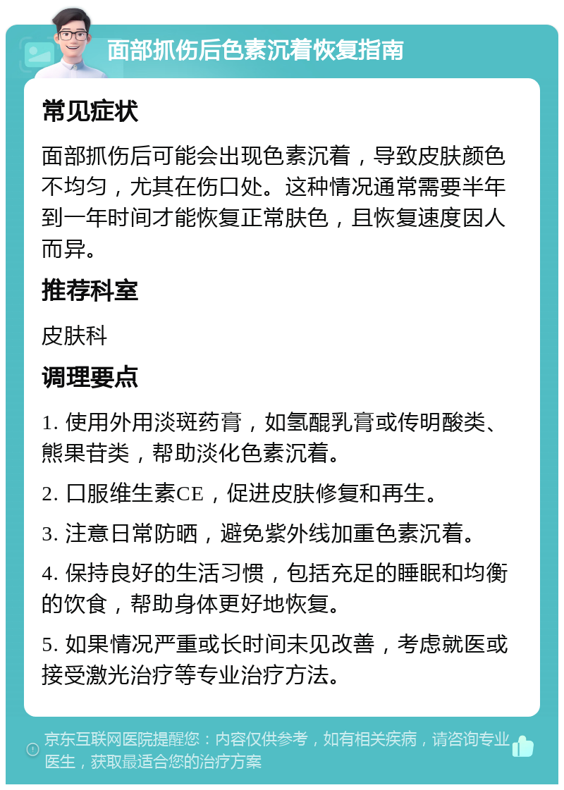 面部抓伤后色素沉着恢复指南 常见症状 面部抓伤后可能会出现色素沉着，导致皮肤颜色不均匀，尤其在伤口处。这种情况通常需要半年到一年时间才能恢复正常肤色，且恢复速度因人而异。 推荐科室 皮肤科 调理要点 1. 使用外用淡斑药膏，如氢醌乳膏或传明酸类、熊果苷类，帮助淡化色素沉着。 2. 口服维生素CE，促进皮肤修复和再生。 3. 注意日常防晒，避免紫外线加重色素沉着。 4. 保持良好的生活习惯，包括充足的睡眠和均衡的饮食，帮助身体更好地恢复。 5. 如果情况严重或长时间未见改善，考虑就医或接受激光治疗等专业治疗方法。