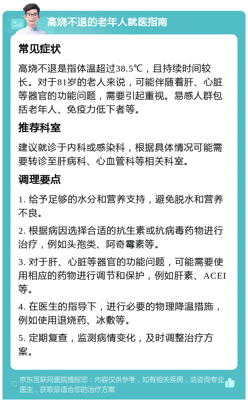 高烧不退的老年人就医指南 常见症状 高烧不退是指体温超过38.5℃，且持续时间较长。对于81岁的老人来说，可能伴随着肝、心脏等器官的功能问题，需要引起重视。易感人群包括老年人、免疫力低下者等。 推荐科室 建议就诊于内科或感染科，根据具体情况可能需要转诊至肝病科、心血管科等相关科室。 调理要点 1. 给予足够的水分和营养支持，避免脱水和营养不良。 2. 根据病因选择合适的抗生素或抗病毒药物进行治疗，例如头孢类、阿奇霉素等。 3. 对于肝、心脏等器官的功能问题，可能需要使用相应的药物进行调节和保护，例如肝素、ACEI等。 4. 在医生的指导下，进行必要的物理降温措施，例如使用退烧药、冰敷等。 5. 定期复查，监测病情变化，及时调整治疗方案。