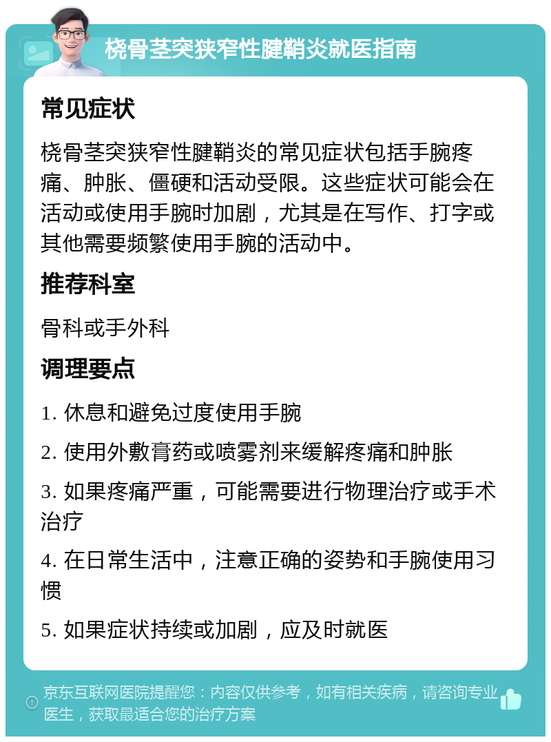 桡骨茎突狭窄性腱鞘炎就医指南 常见症状 桡骨茎突狭窄性腱鞘炎的常见症状包括手腕疼痛、肿胀、僵硬和活动受限。这些症状可能会在活动或使用手腕时加剧，尤其是在写作、打字或其他需要频繁使用手腕的活动中。 推荐科室 骨科或手外科 调理要点 1. 休息和避免过度使用手腕 2. 使用外敷膏药或喷雾剂来缓解疼痛和肿胀 3. 如果疼痛严重，可能需要进行物理治疗或手术治疗 4. 在日常生活中，注意正确的姿势和手腕使用习惯 5. 如果症状持续或加剧，应及时就医