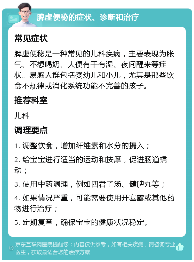 脾虚便秘的症状、诊断和治疗 常见症状 脾虚便秘是一种常见的儿科疾病，主要表现为胀气、不想喝奶、大便有干有湿、夜间醒来等症状。易感人群包括婴幼儿和小儿，尤其是那些饮食不规律或消化系统功能不完善的孩子。 推荐科室 儿科 调理要点 1. 调整饮食，增加纤维素和水分的摄入； 2. 给宝宝进行适当的运动和按摩，促进肠道蠕动； 3. 使用中药调理，例如四君子汤、健脾丸等； 4. 如果情况严重，可能需要使用开塞露或其他药物进行治疗； 5. 定期复查，确保宝宝的健康状况稳定。