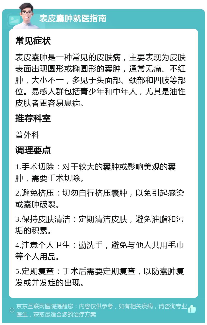 表皮囊肿就医指南 常见症状 表皮囊肿是一种常见的皮肤病，主要表现为皮肤表面出现圆形或椭圆形的囊肿，通常无痛、不红肿，大小不一，多见于头面部、颈部和四肢等部位。易感人群包括青少年和中年人，尤其是油性皮肤者更容易患病。 推荐科室 普外科 调理要点 1.手术切除：对于较大的囊肿或影响美观的囊肿，需要手术切除。 2.避免挤压：切勿自行挤压囊肿，以免引起感染或囊肿破裂。 3.保持皮肤清洁：定期清洁皮肤，避免油脂和污垢的积累。 4.注意个人卫生：勤洗手，避免与他人共用毛巾等个人用品。 5.定期复查：手术后需要定期复查，以防囊肿复发或并发症的出现。