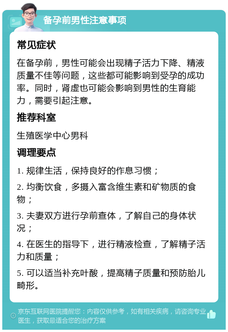 备孕前男性注意事项 常见症状 在备孕前，男性可能会出现精子活力下降、精液质量不佳等问题，这些都可能影响到受孕的成功率。同时，肾虚也可能会影响到男性的生育能力，需要引起注意。 推荐科室 生殖医学中心男科 调理要点 1. 规律生活，保持良好的作息习惯； 2. 均衡饮食，多摄入富含维生素和矿物质的食物； 3. 夫妻双方进行孕前查体，了解自己的身体状况； 4. 在医生的指导下，进行精液检查，了解精子活力和质量； 5. 可以适当补充叶酸，提高精子质量和预防胎儿畸形。