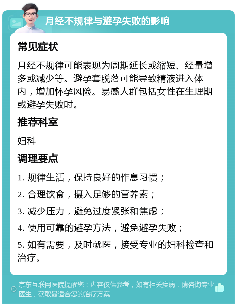 月经不规律与避孕失败的影响 常见症状 月经不规律可能表现为周期延长或缩短、经量增多或减少等。避孕套脱落可能导致精液进入体内，增加怀孕风险。易感人群包括女性在生理期或避孕失败时。 推荐科室 妇科 调理要点 1. 规律生活，保持良好的作息习惯； 2. 合理饮食，摄入足够的营养素； 3. 减少压力，避免过度紧张和焦虑； 4. 使用可靠的避孕方法，避免避孕失败； 5. 如有需要，及时就医，接受专业的妇科检查和治疗。